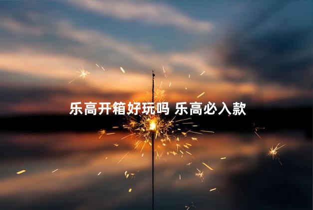 乐高开箱好玩吗 乐高必入款